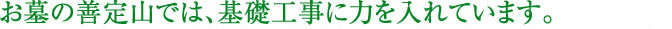 お墓の善定山では、基礎工事に力を入れています。耐震に必要な工法を全て “標準プラン” に組み込んでいます。